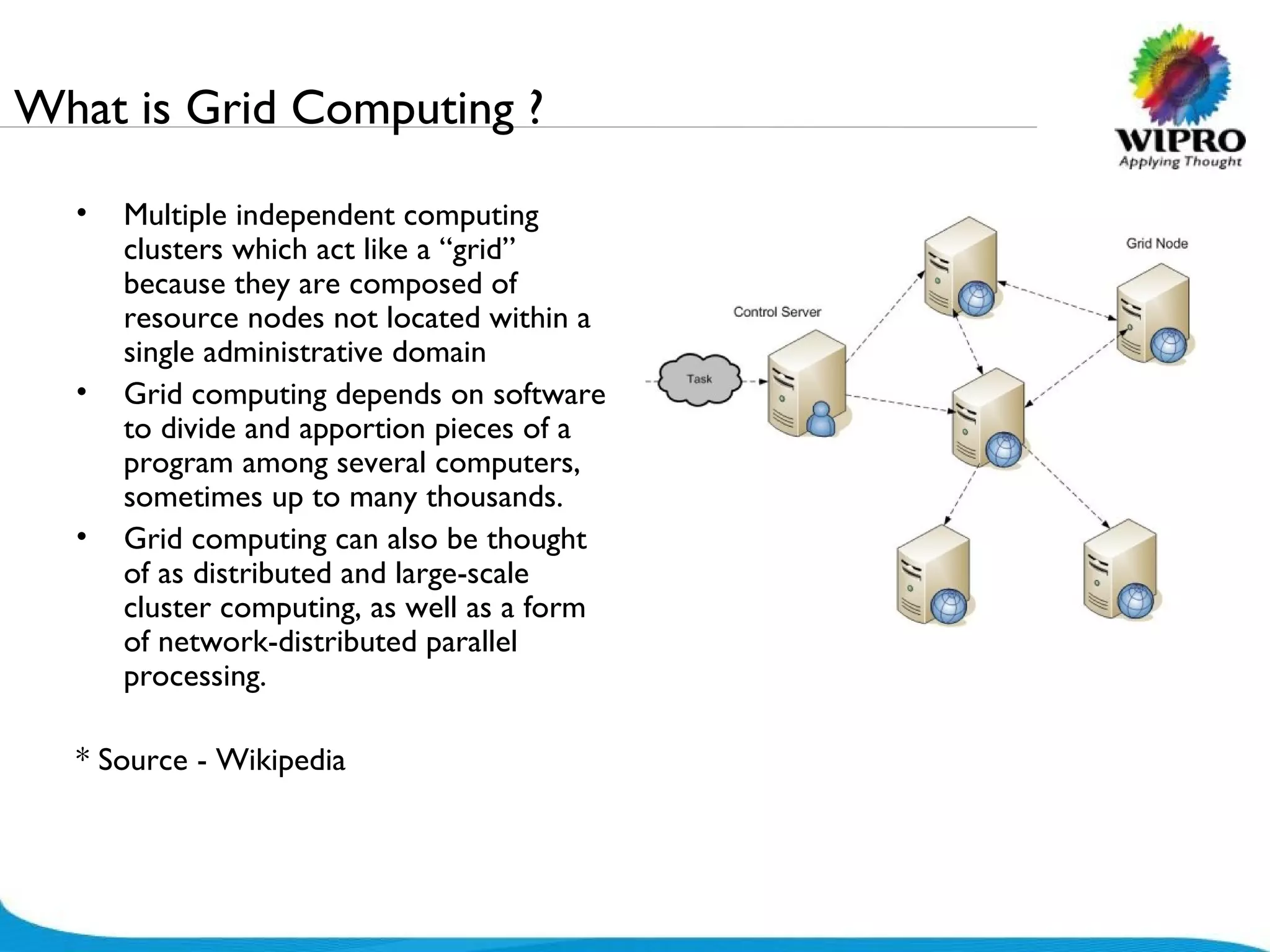 What is Grid Computing ? Multiple independent computing clusters which act like a “grid” because they are composed of resource nodes not located within a single administrative domain  Grid computing depends on software to divide and apportion pieces of a program among several computers, sometimes up to many thousands.  Grid computing can also be thought of as distributed and large-scale cluster computing, as well as a form of network-distributed parallel processing. * Source - Wikipedia 