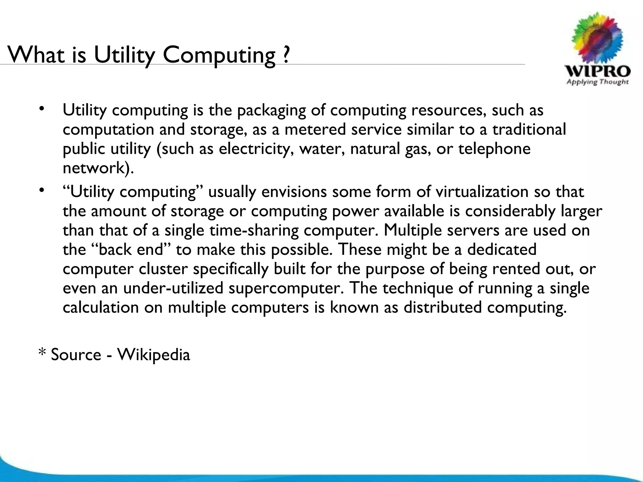 What is Utility Computing ? Utility computing is the packaging of computing resources, such as computation and storage, as a metered service similar to a traditional public utility (such as electricity, water, natural gas, or telephone network).  “ Utility computing” usually envisions some form of virtualization so that the amount of storage or computing power available is considerably larger than that of a single time-sharing computer. Multiple servers are used on the “back end” to make this possible. These might be a dedicated computer cluster specifically built for the purpose of being rented out, or even an under-utilized supercomputer. The technique of running a single calculation on multiple computers is known as distributed computing. * Source - Wikipedia 