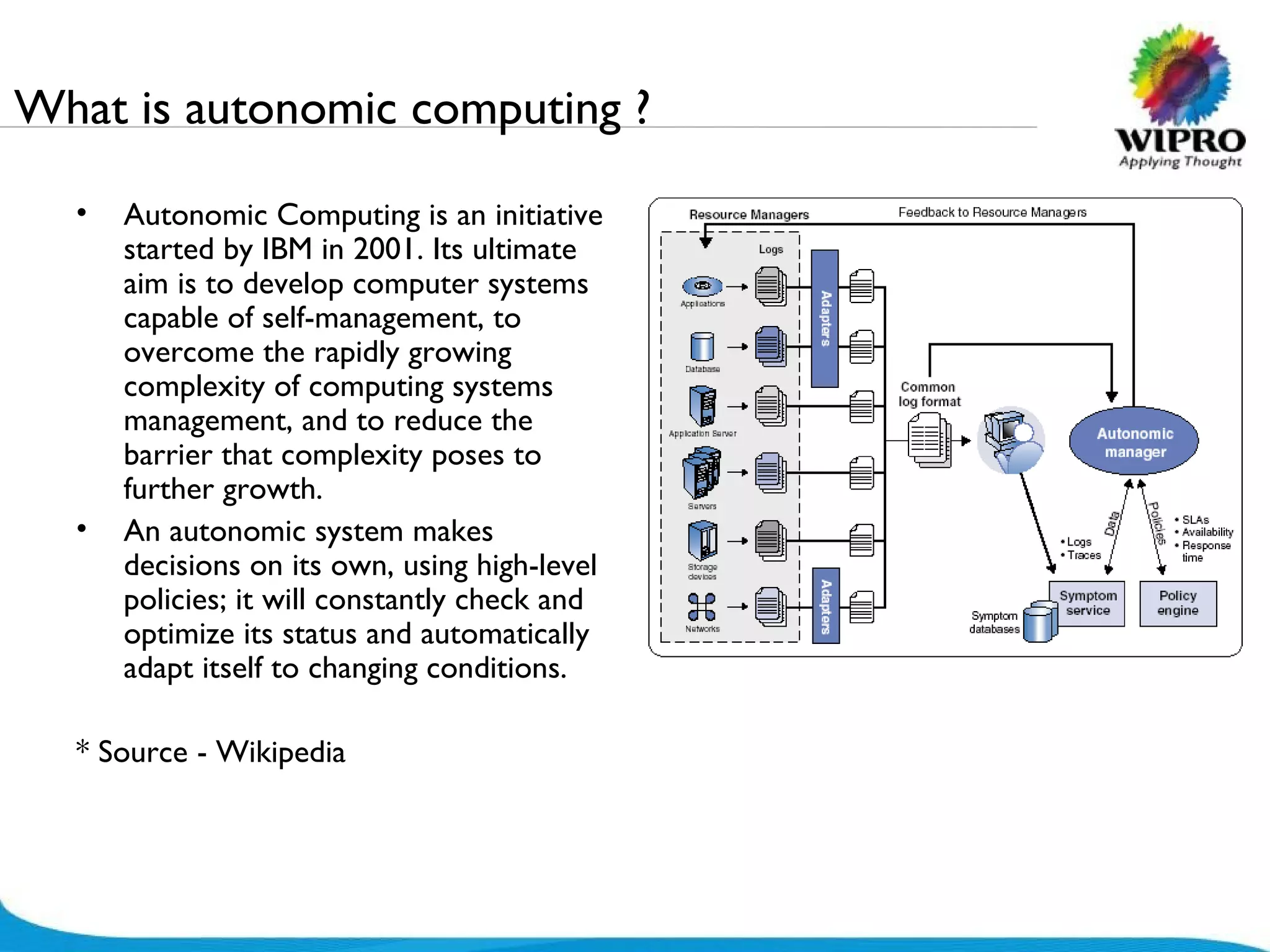 What is autonomic computing ? Autonomic Computing is an initiative started by IBM in 2001. Its ultimate aim is to develop computer systems capable of self-management, to overcome the rapidly growing complexity of computing systems management, and to reduce the barrier that complexity poses to further growth.  An autonomic system makes decisions on its own, using high-level policies; it will constantly check and optimize its status and automatically adapt itself to changing conditions.  * Source - Wikipedia 