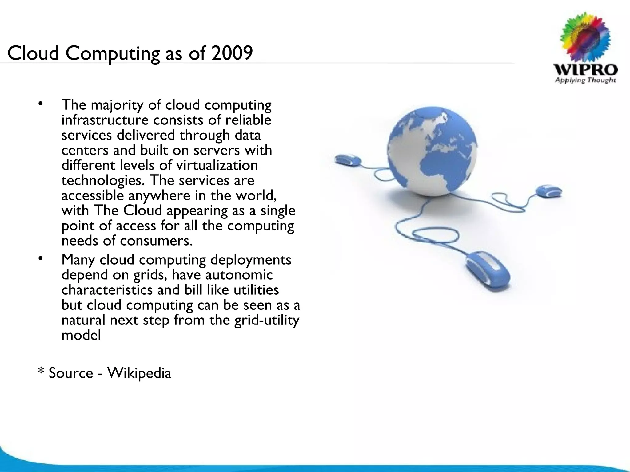 Cloud Computing as of 2009 The majority of cloud computing infrastructure consists of reliable services delivered through data centers and built on servers with different levels of virtualization technologies. The services are accessible anywhere in the world, with The Cloud appearing as a single point of access for all the computing needs of consumers.  Many cloud computing deployments depend on grids, have autonomic characteristics and bill like utilities but cloud computing can be seen as a natural next step from the grid-utility model * Source - Wikipedia 
