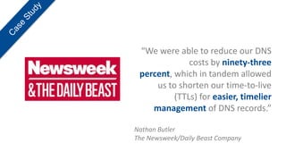 “We were able to reduce our DNS
              costs by ninety-three
 percent, which in tandem allowed
     us to shorten our time-to-live
          (TTLs) for easier, timelier
    management of DNS records.”

Nathan Butler
The Newsweek/Daily Beast Company
 