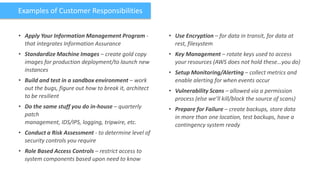 Examples of Customer Responsibilities


• Apply Your Information Management Program -           • Use Encryption – for data in transit, for data at
  that integrates Information Assurance                   rest, filesystem
• Standardize Machine Images – create gold copy         • Key Management – rotate keys used to access
  images for production deployment/to launch new          your resources (AWS does not hold these…you do)
  instances                                             • Setup Monitoring/Alerting – collect metrics and
• Build and test in a sandbox environment – work          enable alerting for when events occur
  out the bugs, figure out how to break it, architect   • Vulnerability Scans – allowed via a permission
  to be resilient                                         process (else we’ll kill/block the source of scans)
• Do the same stuff you do in-house – quarterly         • Prepare for Failure – create backups, store data
  patch                                                   in more than one location, test backups, have a
  management, IDS/IPS, logging, tripwire, etc.            contingency system ready
• Conduct a Risk Assessment - to determine level of
  security controls you require
• Role Based Access Controls – restrict access to
  system components based upon need to know
 