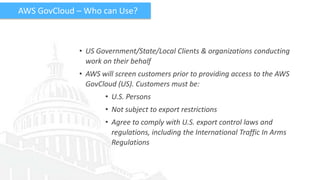 AWS GovCloud – Who can Use?



             • US Government/State/Local Clients & organizations conducting
               work on their behalf
             • AWS will screen customers prior to providing access to the AWS
               GovCloud (US). Customers must be:
                    • U.S. Persons
                    • Not subject to export restrictions
                    • Agree to comply with U.S. export control laws and
                      regulations, including the International Traffic In Arms
                      Regulations
 