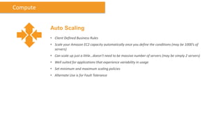 Compute


          Auto Scaling
          • Client Defined Business Rules
          • Scale your Amazon EC2 capacity automatically once you define the conditions (may be 1000’s of
            servers)
          • Can scale up just a little…doesn’t need to be massive number of servers (may be simply 2 servers)
          • Well suited for applications that experience variability in usage
          • Set minimum and maximum scaling policies
          • Alternate Use is for Fault Tolerance
 