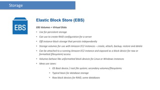 Storage


          Elastic Block Store (EBS)
          EBS Volumes = Virtual Disks
          • Use for persistent storage
          • Can use to create RAID configuration for a server
          • Off-instance block storage that persists independently
          • Storage volumes for use with Amazon EC2 instances – create, attach, backup, restore and delete
          • Can be attached to a running Amazon EC2 instance and exposed as a block device for raw or
            formatted (filesystem) access
          • Volumes behave like unformatted block devices for Linux or Windows instances
          • Ideas use cases:
                     • OS Boot device / root file system; secondary volumes/filesystems
                     • Typical basis for database storage
                     • Raw block devices for RAID, some databases
 