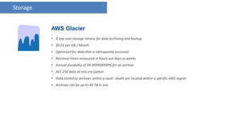 Storage


          AWS Glacier
          • A low-cost storage service for data archiving and backup
          • $0.01 per GB / Month
          • Optimized for data that is infrequently accessed
          • Retrieval times measured in hours not days or weeks
          • Annual durability of 99.999999999% for an archive
          • AES 256 data at rest encryption
          • Data stored as archives within a vault. Vaults are located within a specific AWS region
          • Archives can be up-to 40 TB in size
 