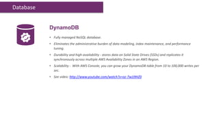 Database


           DynamoDB
           • Fully managed NoSQL database.
           • Eliminates the administrative burden of data modeling, index maintenance, and performance
             tuning.
           • Durability and high-availability - stores data on Solid State Drives (SSDs) and replicates it
             synchronously across multiple AWS Availability Zones in an AWS Region.
           • Scalability - With AWS Console, you can grow your DynamoDB table from 10 to 100,000 writes per
             sec.
           • See video: http://www.youtube.com/watch?v=oz-7wJJ9HZ0
 