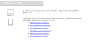 Libraries & SDKs

              • Your choice of programming language (Java, PHP, Python, Ruby, .NET) and mobile platform
                (Android, iOS)


              • The Developer Centers contains sample code, documentation, tools, and additional resources to
                help you build applications on Amazon Web Services.
                         • http://aws.amazon.com/java/
                         • http://aws.amazon.com/mobile/
                         • http://aws.amazon.com/php/
                         • http://aws.amazon.com/python/
                         • http://aws.amazon.com/ruby/
                         • http://aws.amazon.com/net/
 