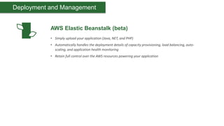 Deployment and Management


           AWS Elastic Beanstalk (beta)
           • Simply upload your application (Java, NET, and PHP)
           • Automatically handles the deployment details of capacity provisioning, load balancing, auto-
             scaling, and application health monitoring
           • Retain full control over the AWS resources powering your application
 