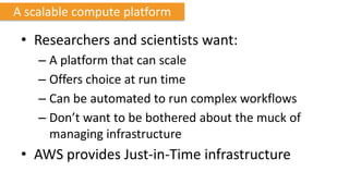 A scalable compute platform

 • Researchers and scientists want:
    – A platform that can scale
    – Offers choice at run time
    – Can be automated to run complex workflows
    – Don’t want to be bothered about the muck of
      managing infrastructure
 • AWS provides Just-in-Time infrastructure
 