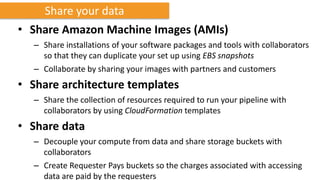 Share your data
• Share Amazon Machine Images (AMIs)
  – Share installations of your software packages and tools with collaborators
    so that they can duplicate your set up using EBS snapshots
  – Collaborate by sharing your images with partners and customers
• Share architecture templates
  – Share the collection of resources required to run your pipeline with
    collaborators by using CloudFormation templates
• Share data
  – Decouple your compute from data and share storage buckets with
    collaborators
  – Create Requester Pays buckets so the charges associated with accessing
    data are paid by the requesters
 