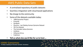 AWS Public Data Sets
•    A centralized repository of public datasets
•    Seamless integration with cloud based applications
•    No charge to the community
•    Some of the datasets available today:
      –   1000 Genomes Project
      –   Ensembl
      –   GenBank
      –   Illumina – Jay Flateley Human Genome Dataset
      –   YRI Trio Dataset
      –   The Cannabis Sativa Genome
      –   UniGene
      –   Influenza Virrus
      –   PubChem
•    Tell us what else you’d like for us to host …
 