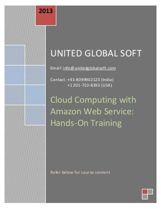 20
Cloud Computing with
Amazon Web Service:
Hands-On TrainingUNITED GLOBAL SOFT
Email: info@unitedglobalsoft.com
Contact: +91-8099902123 (India)
+1 201-710-8393 (USA)
Cloud Computing with
Amazon Web Service:
Hands-On Training
Refer below for course content
2013
 