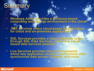 Windows Azure provides a Windows-based computing and storage environment in the cloud. .NET Services offers cloud-based infrastructure for cloud and on-premises applications. SQL Services provides a cloud database today through SQL Data Services, with more cloud-based data services planned.  Live Services provides the Live Framework, which lets application access Live Services data, synchronize data across systems, and more.  