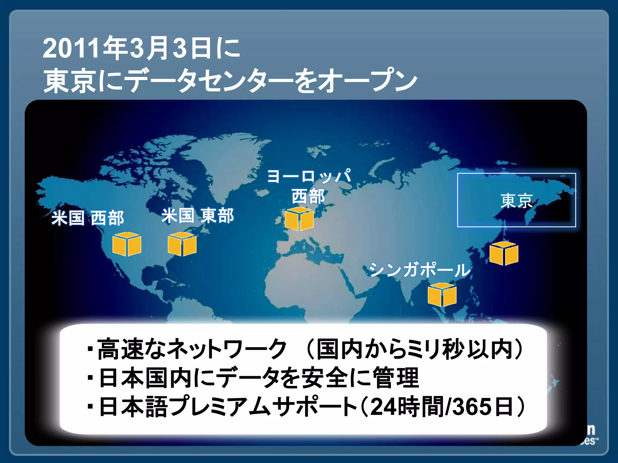 2011年3月3日に
東京にデータセンターをオープン


                ヨーロッパ
                 西部              東京
米国 西部   米国 東部


                        シンガポール



  ・高速なネットワーク ＇国内からミリ秒以内（
  ・日本国内にデータを安全に管理
  ・日本語プレミアムサポート＇24時間/365日（
 