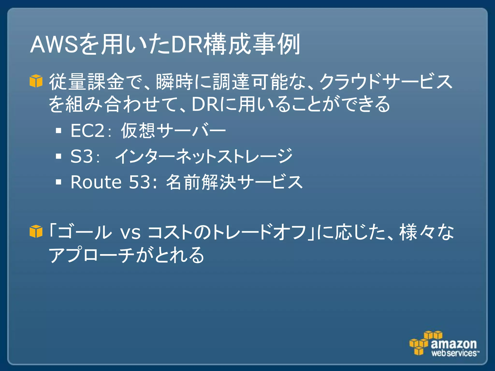 AWSを用いたDR構成事例
従量課金で、瞬時に調達可能な、クラウドサービス
を組み合わせて、DRに用いることができる
  EC2： 仮想サーバー
  S3： インターネットストレージ
  Route 53: 名前解決サービス

「ゴール vs コストのトレードオフ」に応じた、様々な
アプローチがとれる
 