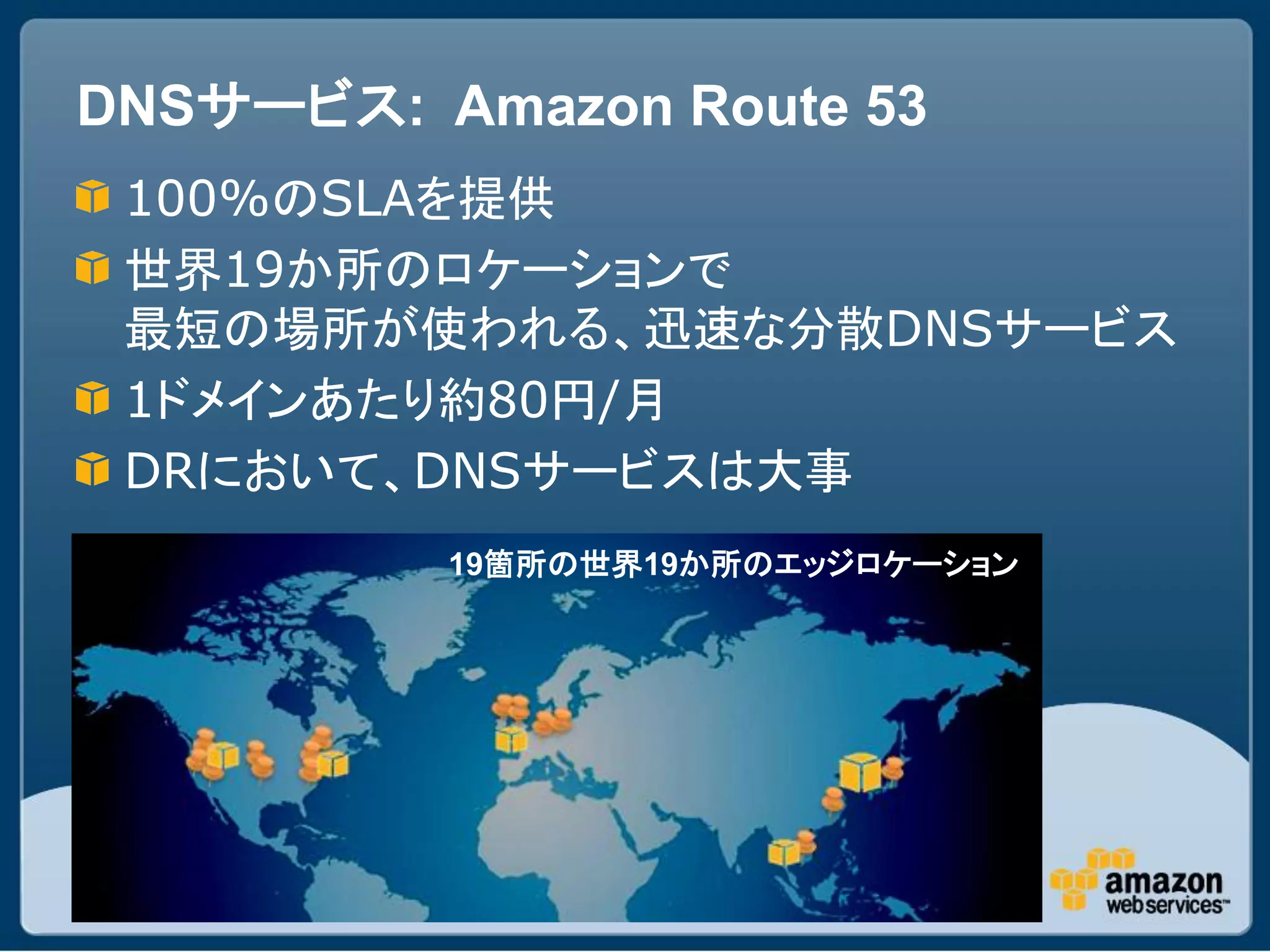 DNSサービス: Amazon Route 53
 100%のSLAを提供
 世界19か所のロケーションで
 最短の場所が使われる、迅速な分散DNSサービス
 1ドメインあたり約80円/月
 DRにおいて、DNSサービスは大事
          19箇所の世界19か所のエッジロケーション
 