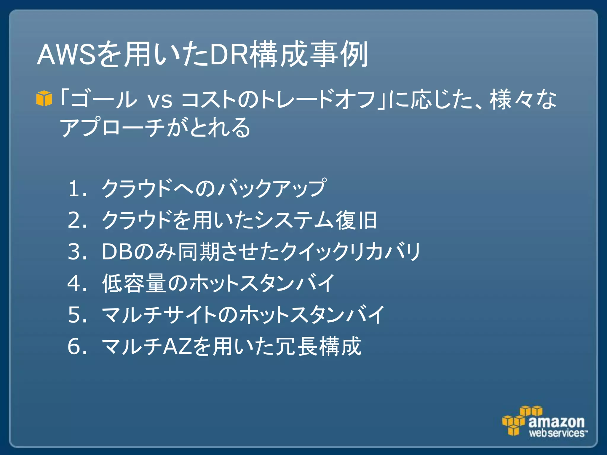 AWSを用いたDR構成事例
「ゴール vs コストのトレードオフ」に応じた、様々な
アプローチがとれる

 1.   クラウドへのバックアップ
 2.   クラウドを用いたシステム復旧
 3.   DBのみ同期させたクイックリカバリ
 4.   低容量のホットスタンバイ
 5.   マルチサイトのホットスタンバイ
 6.   マルチAZを用いた冗長構成
 