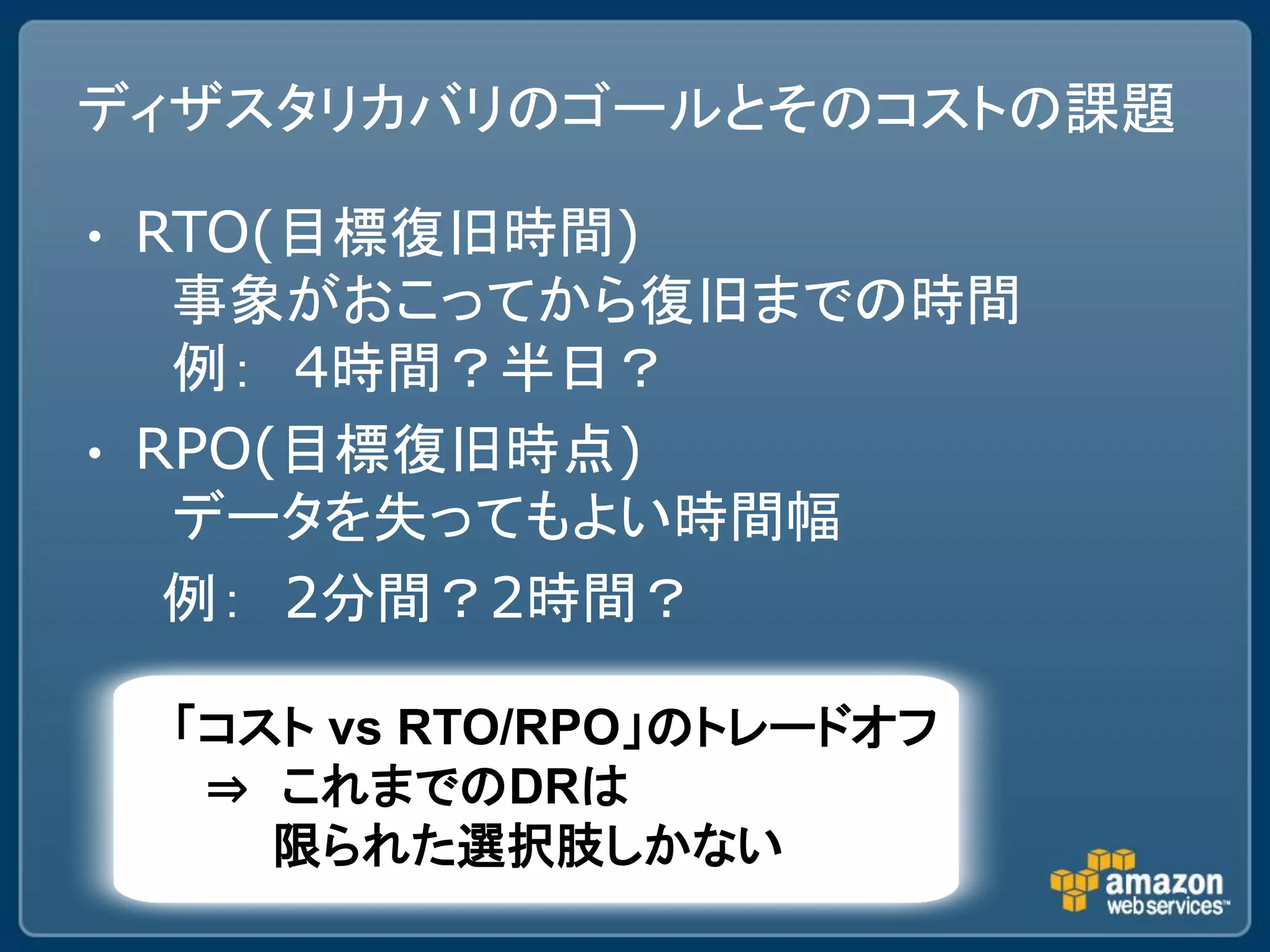 ディザスタリカバリのゴールとそのコストの課題

•   RTO(目標復旧時間)
     事象がおこってから復旧までの時間
     例： 4時間？半日？
•   RPO(目標復旧時点)
     データを失ってもよい時間幅
     例： 2分間？2時間？

    「コスト vs RTO/RPO」のトレードオフ
     ⇒ これまでのDRは
       限られた選択肢しかない
 