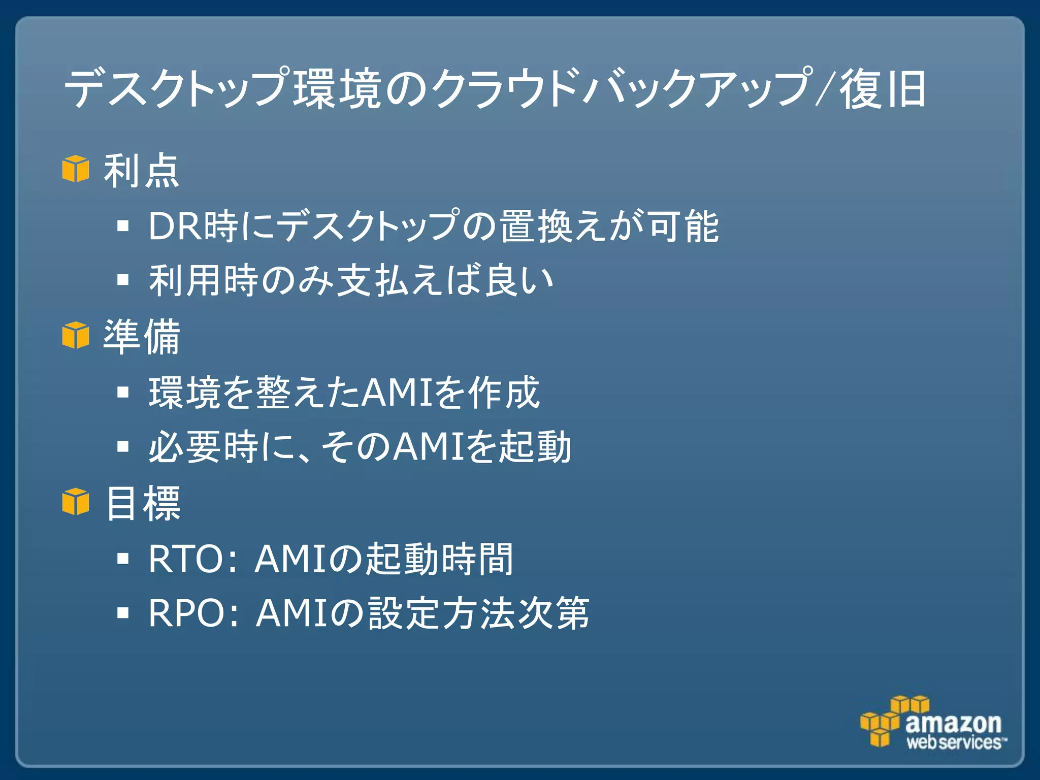 デスクトップ環境のクラウドバックアップ/復旧
利点
  DR時にデスクトップの置換えが可能
  利用時のみ支払えば良い
準備
  環境を整えたAMIを作成
  必要時に、そのAMIを起動
目標
  RTO: AMIの起動時間
  RPO: AMIの設定方法次第
 