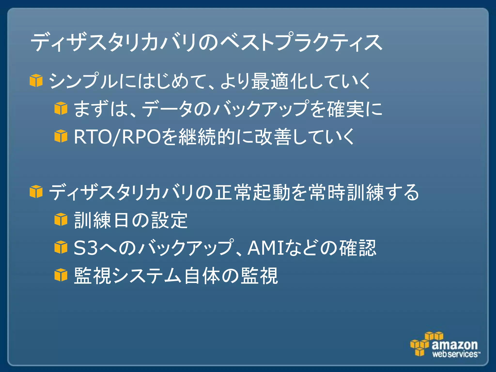 ディザスタリカバリのベストプラクティス
シンプルにはじめて、より最適化していく
 まずは、データのバックアップを確実に
 RTO/RPOを継続的に改善していく

ディザスタリカバリの正常起動を常時訓練する
  訓練日の設定
  S3へのバックアップ、AMIなどの確認
  監視システム自体の監視
 