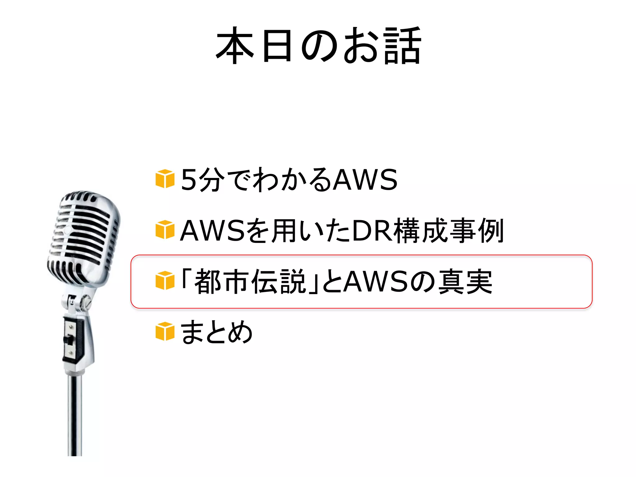 本日のお話


5分でわかるAWS
AWSを用いたDR構成事例
「都市伝説」とAWSの真実
まとめ
 