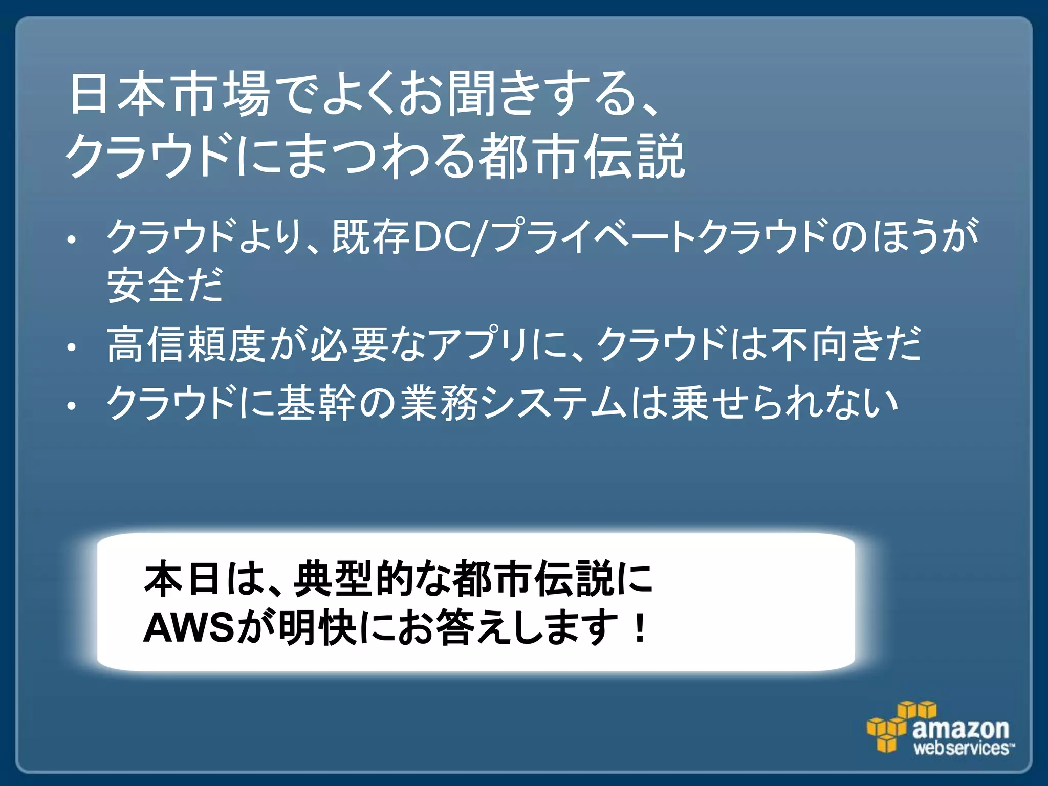 日本市場でよくお聞きする、
クラウドにまつわる都市伝説
• クラウドより、既存DC/プライベートクラウドのほうが
  安全だ
• 高信頼度が必要なアプリに、クラウドは不向きだ
• クラウドに基幹の業務システムは乗せられない




    本日は、典型的な都市伝説に
    AWSが明快にお答えします！
 