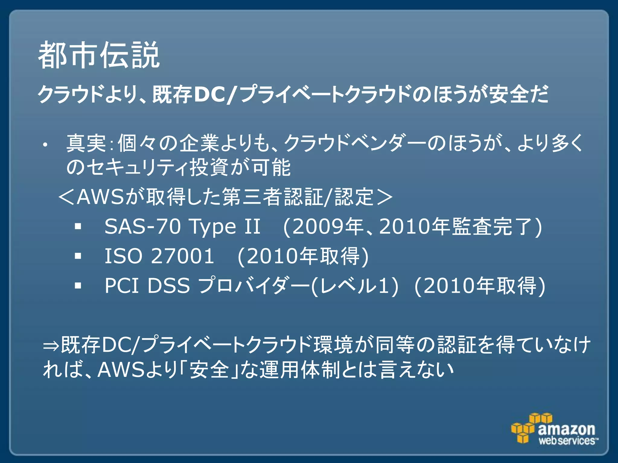 都市伝説
クラウドより、既存DC/プライベートクラウドのほうが安全だ

•   真実：個々の企業よりも、クラウドベンダーのほうが、より多く
    のセキュリティ投資が可能
    ＜AWSが取得した第三者認証/認定＞
      SAS-70 Type II (2009年、2010年監査完了)
      ISO 27001 (2010年取得)
      PCI DSS プロバイダー(レベル1) (2010年取得)

⇒既存DC/プライベートクラウド環境が同等の認証を得ていなけ
れば、AWSより「安全」な運用体制とは言えない
 