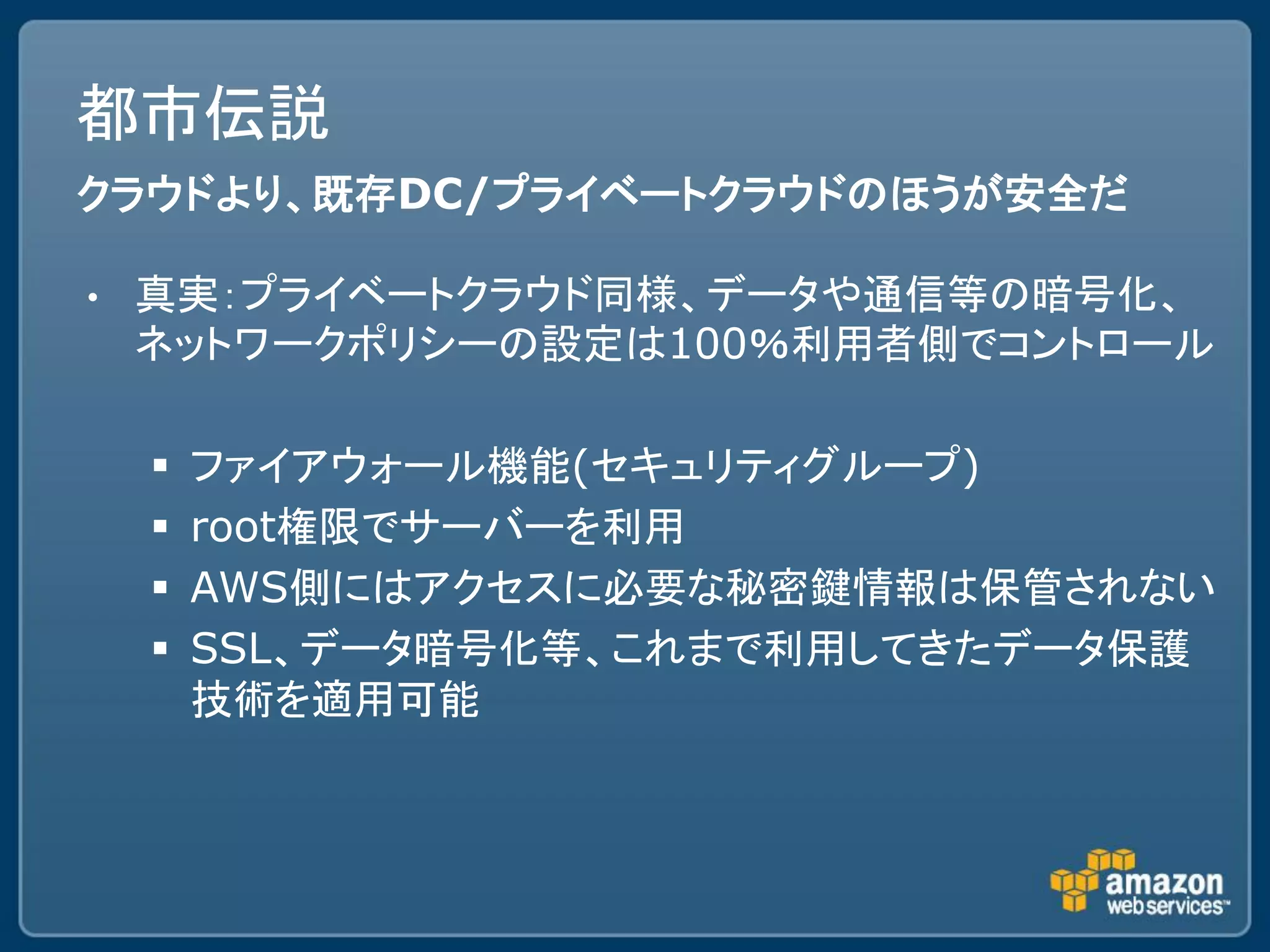 都市伝説
クラウドより、既存DC/プライベートクラウドのほうが安全だ

•   真実：プライベートクラウド同様、データや通信等の暗号化、
    ネットワークポリシーの設定は100％利用者側でコントロール

       ファイアウォール機能(セキュリティグループ)
       root権限でサーバーを利用
       AWS側にはアクセスに必要な秘密鍵情報は保管されない
       SSL、データ暗号化等、これまで利用してきたデータ保護
        技術を適用可能
 