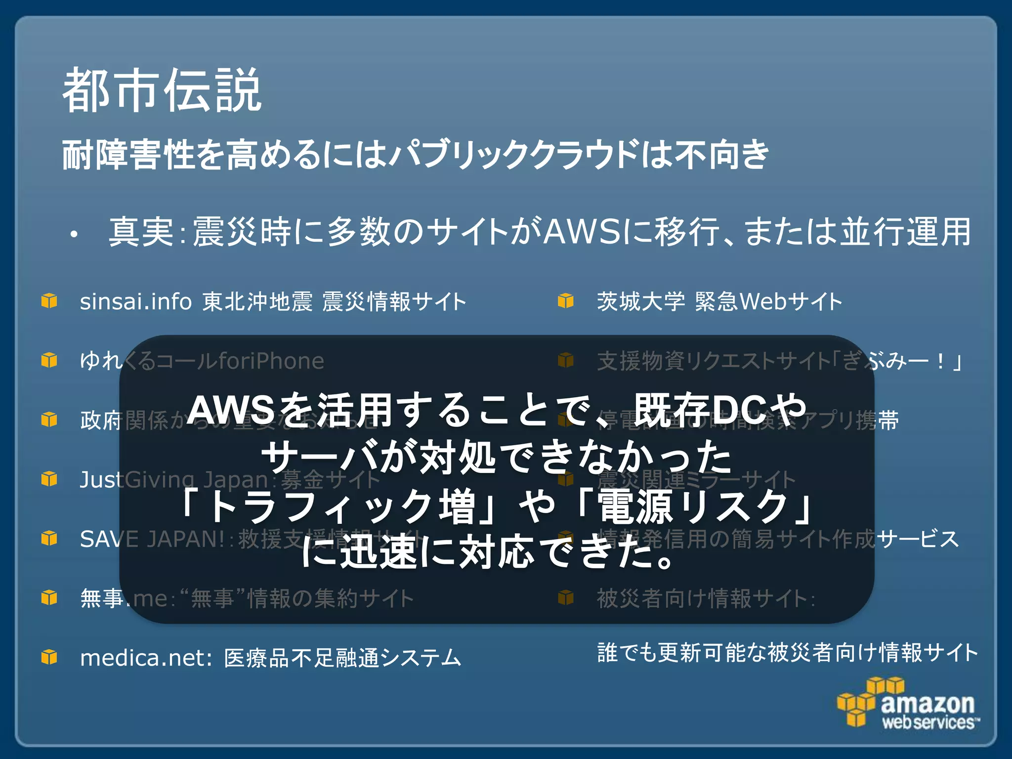 都市伝説
耐障害性を高めるにはパブリッククラウドは不向き

•    真実：震災時に多数のサイトがAWSに移行、または並行運用
    sinsai.info 東北沖地震 震災情報サイト   茨城大学 緊急Webサイト

    ゆれくるコールforiPhone            支援物資リクエストサイト「ぎぶみー！」

             AWSを活用することで、既存DCや
    政府関係からの重要なお知らせ            停電計画の時間検索アプリ携帯
                   サーバが対処できなかった
    JustGiving Japan：募金サイト    震災関連ミラーサイト
           「トラフィック増」や「電源リスク」
    SAVE JAPAN!：救援支援情報サイト     情報発信用の簡易サイト作成サービス
                      に迅速に対応できた。
    無事.me：“無事”情報の集約サイト          被災者向け情報サイト：

    medica.net: 医療品不足融通システム     誰でも更新可能な被災者向け情報サイト
 