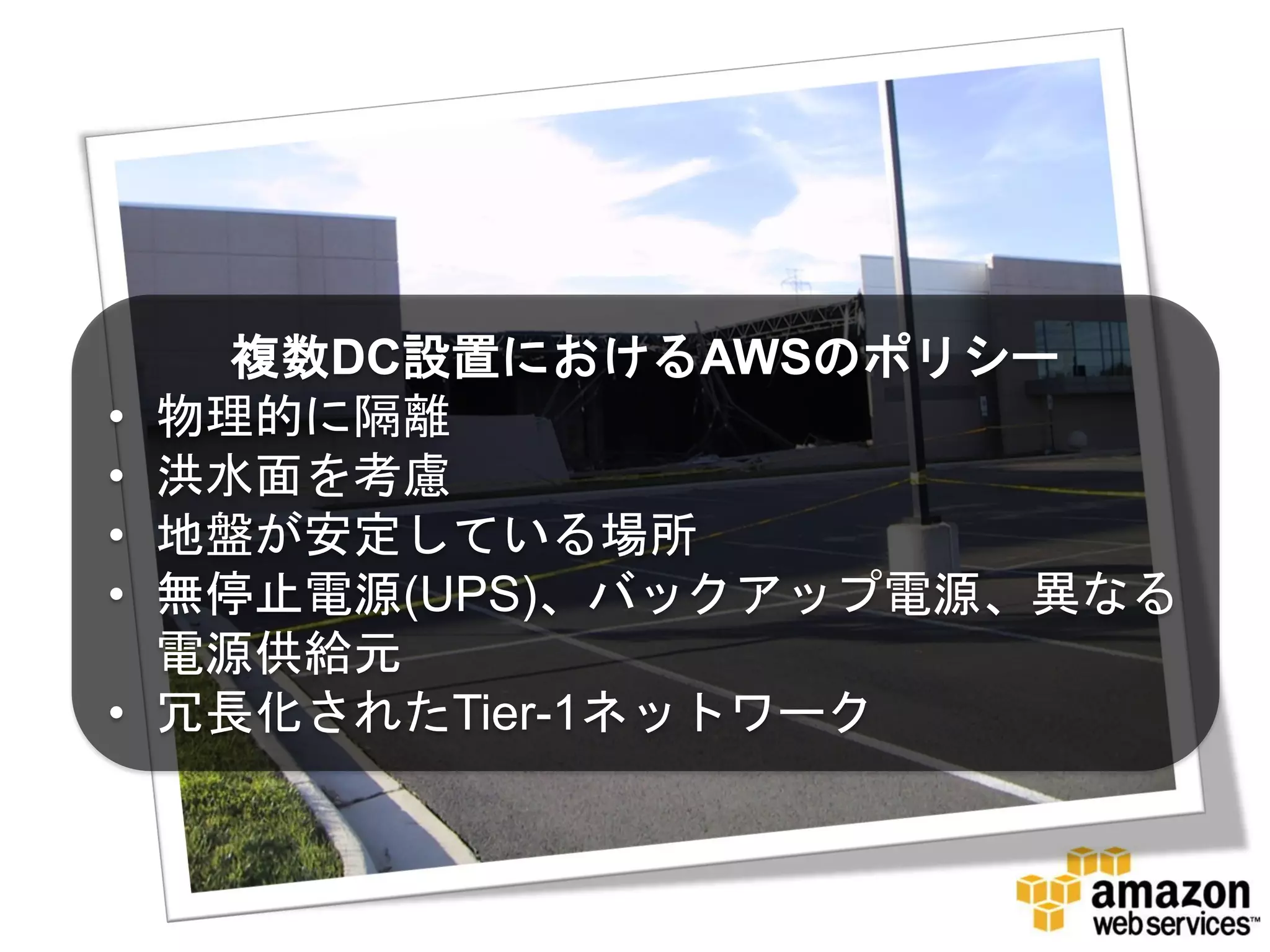 複数DC設置におけるAWSのポリシー
•   物理的に隔離
•   洪水面を考慮
•   地盤が安定している場所
•   無停止電源(UPS)、バックアップ電源、異なる
    電源供給元
•   冗長化されたTier-1ネットワーク
 