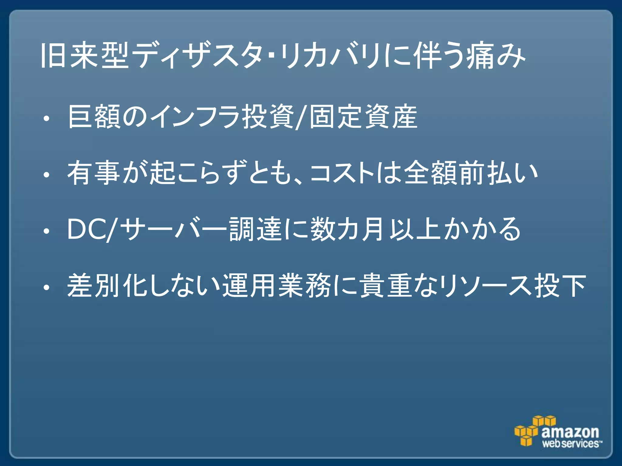旧来型ディザスタ・リカバリに伴う痛み
•   巨額のインフラ投資/固定資産

•   有事が起こらずとも、コストは全額前払い

•   DC/サーバー調達に数カ月以上かかる

•   差別化しない運用業務に貴重なリソース投下
 