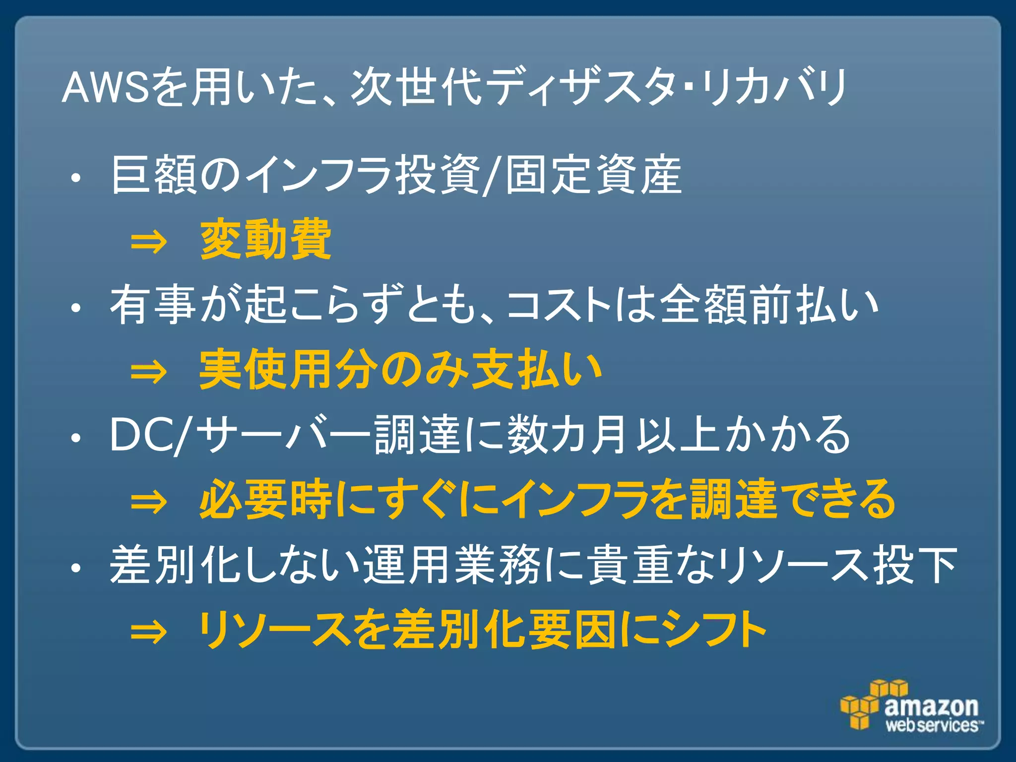 AWSを用いた、次世代ディザスタ・リカバリ
•   巨額のインフラ投資/固定資産
     ⇒ 変動費
•   有事が起こらずとも、コストは全額前払い
     ⇒ 実使用分のみ支払い
•   DC/サーバー調達に数カ月以上かかる
     ⇒ 必要時にすぐにインフラを調達できる
•   差別化しない運用業務に貴重なリソース投下
     ⇒ リソースを差別化要因にシフト
 