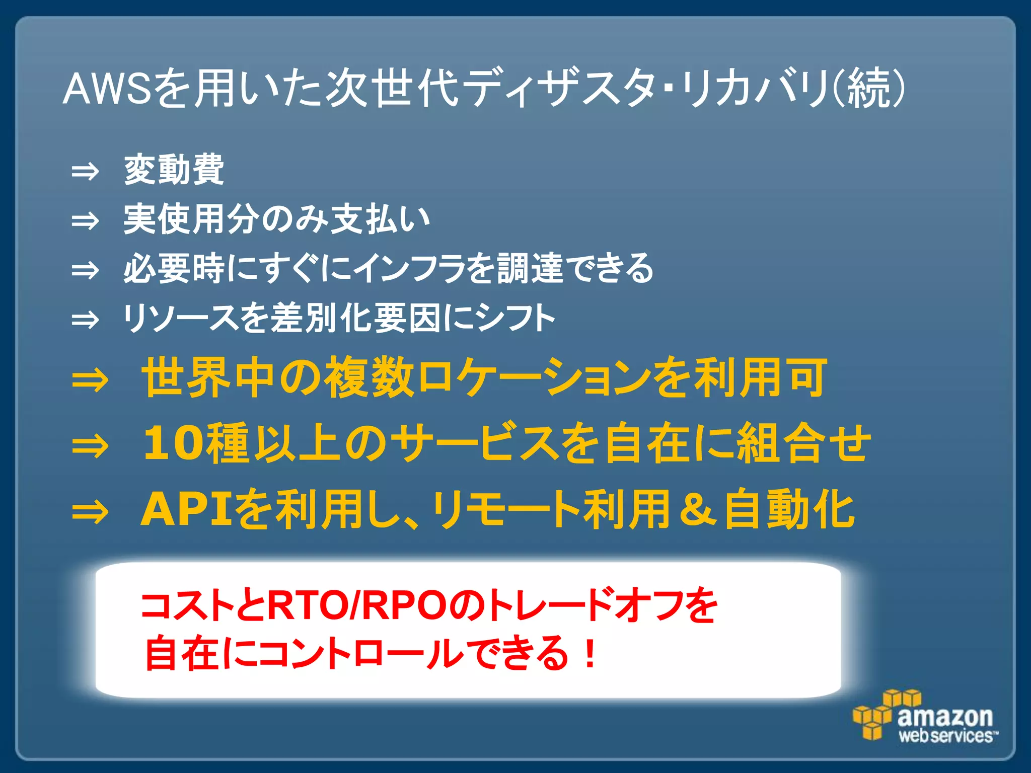 AWSを用いた次世代ディザスタ・リカバリ(続)
⇒   変動費
⇒   実使用分のみ支払い
⇒   必要時にすぐにインフラを調達できる
⇒   リソースを差別化要因にシフト
⇒ 世界中の複数ロケーションを利用可
⇒ 10種以上のサービスを自在に組合せ
⇒ APIを利用し、リモート利用＆自動化

    コストとRTO/RPOのトレードオフを
    自在にコントロールできる！
 