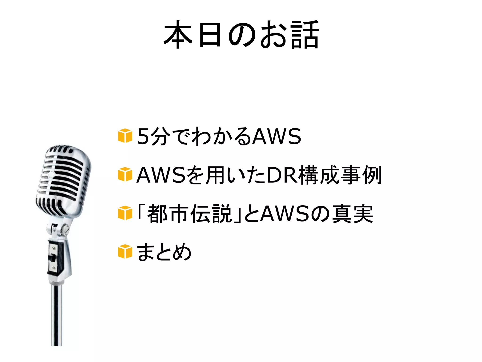 本日のお話


5分でわかるAWS
AWSを用いたDR構成事例
「都市伝説」とAWSの真実
まとめ
 