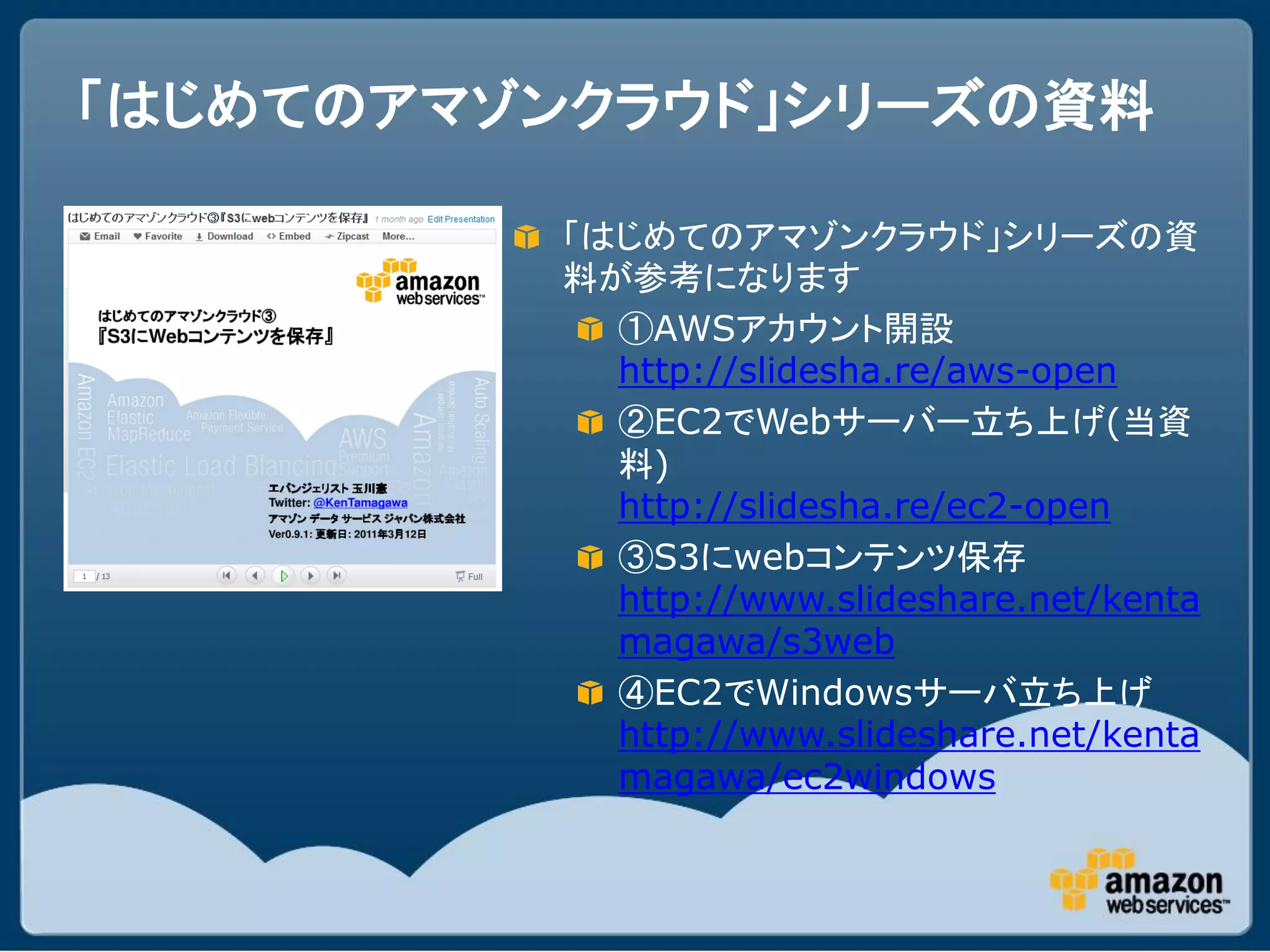 「はじめてのアマゾンクラウド」シリーズの資料

         「はじめてのアマゾンクラウド」シリーズの資
         料が参考になります
           ①AWSアカウント開設
           http://slidesha.re/aws-open
           ②EC2でWebサーバー立ち上げ(当資
           料)
           http://slidesha.re/ec2-open
           ③S3にwebコンテンツ保存
           http://www.slideshare.net/kenta
           magawa/s3web
           ④EC2でWindowsサーバ立ち上げ
           http://www.slideshare.net/kenta
           magawa/ec2windows
 