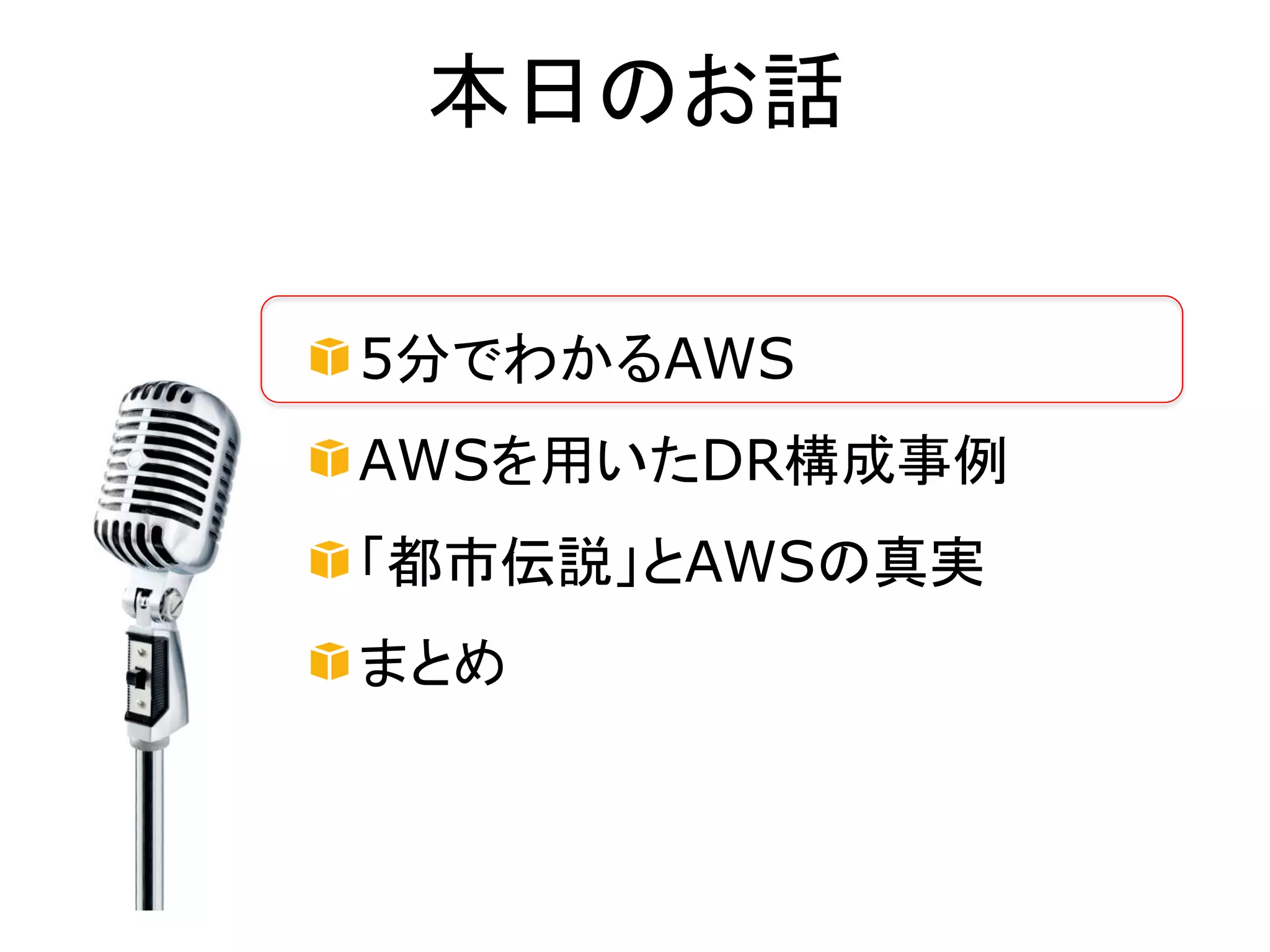 本日のお話


5分でわかるAWS
AWSを用いたDR構成事例
「都市伝説」とAWSの真実
まとめ
 