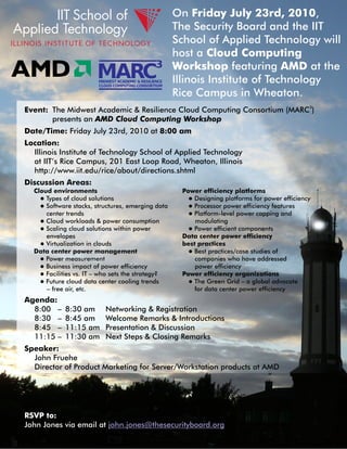 On Friday July 23rd, 2010,
                                                        The Security Board and the IIT
                                                        School of Applied Technology will
                                                        host a Cloud Computing
                                                        Workshop featuring AMD at the
                        MIDWEST ACADEMIC & RESILIENCE
                        CLOUD COMPUTING CONSORTIUM
                                                        Illinois Institute of Technology
                                                        Rice Campus in Wheaton.
Event: The Midwest Academic & Resilience Cloud Computing Consortium (MARC3)
       presents an AMD Cloud Computing Workshop
Date/Time: Friday July 23rd, 2010 at 8:00 am
Location:
  Illinois Institute of Technology School of Applied Technology
  at IIT’s Rice Campus, 201 East Loop Road, Wheaton, Illinois
  http://www.iit.edu/rice/about/directions.shtml
Discussion Areas:
  Cloud environments                                     Power efficiency platforms
    l Types of cloud solutions                             l Designing platforms for power efficiency
    l Software stacks, structures, emerging data           l Processor power efficiency features
      center trends                                        l Platform-level power capping and
    l Cloud workloads & power consumption                    modulating
    l Scaling cloud solutions within power                 l Power efficient components
      envelopes                                          Data center power efficiency
    l Virtualization in clouds                           best practices
  Data center power management                             l Best practices/case studies of
    l Power measurement                                      companies who have addressed
    l Business impact of power efficiency                    power efficiency
    l Facilities vs. IT – who sets the strategy?         Power efficiency organizations
    l Future cloud data center cooling trends              l The Green Grid – a global advocate
      – free air, etc.                                       for data center power efficiency
Agenda:
  8:00 –    8:30 am        Networking & Registration
  8:30 –    8:45 am        Welcome Remarks & Introductions
  8:45 –    11:15 am       Presentation & Discussion
  11:15 –   11:30 am       Next Steps & Closing Remarks
Speaker:
  John Fruehe
  Director of Product Marketing for Server/Workstation products at AMD




RSVP to:
John Jones via email at john.jones@thesecurityboard.org
 