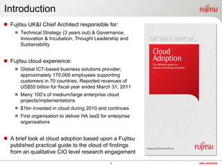 1UNCLASSIFIEDIntroductionFujitsu UK&I Chief Architect responsible for:Technical Strategy (3 years out) & Governance, Innovation & Incubation, Thought Leadership and SustainabilityFujitsu cloud experience:Global ICT-based business solutions provider; approximately 170,000 employees supporting customers in 70 countries; Reported revenues of US$55 billion for fiscal year ended March 31, 2011
