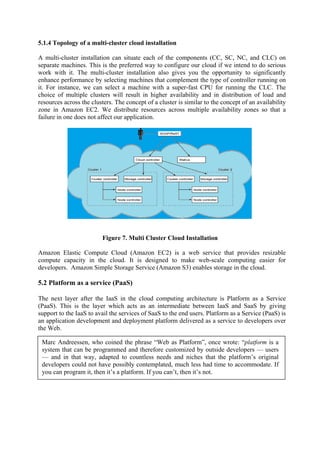 5.1.4 Topology of a multi-cluster cloud installation

A multi-cluster installation can situate each of the components (CC, SC, NC, and CLC) on
separate machines. This is the preferred way to configure our cloud if we intend to do serious
work with it. The multi-cluster installation also gives you the opportunity to significantly
enhance performance by selecting machines that complement the type of controller running on
it. For instance, we can select a machine with a super-fast CPU for running the CLC. The
choice of multiple clusters will result in higher availability and in distribution of load and
resources across the clusters. The concept of a cluster is similar to the concept of an availability
zone in Amazon EC2. We distribute resources across multiple availability zones so that a
failure in one does not affect our application.




                         Figure 7. Multi Cluster Cloud Installation

Amazon Elastic Compute Cloud (Amazon EC2) is a web service that provides resizable
compute capacity in the cloud. It is designed to make web-scale computing easier for
developers. Amazon Simple Storage Service (Amazon S3) enables storage in the cloud.

5.2 Platform as a service (PaaS)

The next layer after the IaaS in the cloud computing architecture is Platform as a Service
(PaaS). This is the layer which acts as an intermediate between IaaS and SaaS by giving
support to the IaaS to avail the services of SaaS to the end users. Platform as a Service (PaaS) is
an application development and deployment platform delivered as a service to developers over
the Web.

 Marc Andreessen, who coined the phrase “Web as Platform”, once wrote: “platform is a
 system that can be programmed and therefore customized by outside developers — users
 — and in that way, adapted to countless needs and niches that the platform’s original
 developers could not have possibly contemplated, much less had time to accommodate. If
 you can program it, then it’s a platform. If you can’t, then it’s not.
 