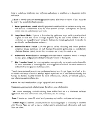 time to install and implement new software applications to establish new department in the
 enterprise

 As SaaS is directly contact with the application user so it involves five types of cost model to
 be paid by the users to the SaaS provider.

 I. Subscription-Based Model: Monthly payment is calculated on the software actually used,
    and includes a commitment as to the actual number of users. Subscriptions are usually
    written on a per-seat or named user basis.

II. Usage-Based Model: Payment is determined by application usage and is typically related
    to peak or near peak levels of usage. Payment may be tied to the number of CPUs
    (customers are charged for every computer that runs the hosted application). It may also be
    a written for number of concurrent users.

III. Transaction-Based Model: ASPs that provide online scheduling and similar products
     sometimes charge customers for each business transaction: purchasing one introductory
     relational database class is one service; two classes are two services, and so on.

IV. Value-Based Model: Premised on the provision of whatever software is needed to achieve
    business goals, and payment is linked to the achievement of those goals.

V. The Fixed-Fee Model: An emerging option, users generally pay a predetermined monthly
   fee based on number of users supported, which application modules are rented and service
   and support levels specified by the customer.

 Though these cost models are for the professional enterprises, Google Apps gives SaaS in free
 of cost for their range of services. Google Apps is a powerful set of tools and user friendly that
 Google has bundled together to meet the needs of businesses, schools, government agencies,
 and other organizations of any size.

 Gmail: An e-mail app based on Google’s popular Gmail platform.

 Calendar: A calendar and scheduling app that allows easy collaboration.

 Talk: Instant messaging, available directly from within Gmail or as a standalone software
 application. Talk also allows voice calls, voice mail, and file sharing.

 Docs: A simple, yet powerful, set of word processing, spreadsheet, and presentation apps.

 The Start Page: An app that you can personalize by adding gadgets to access any or all of the
 other Google Apps, as well as news, weather reports, entertainment information, and more
 from one place.
 
