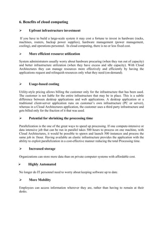 6. Benefits of cloud computing

      Upfront infrastructure investment

 If you have to build a large-scale system it may cost a fortune to invest in hardware (racks,
machines, routers, backup power supplies), hardware management (power management,
cooling), and operations personnel. In cloud computing, there is no or less fixed cost.

      More efficient resource utilization

System administrators usually worry about hardware procuring (when they run out of capacity)
and better infrastructure utilization (when they have excess and idle capacity). With Cloud
Architectures they can manage resources more effectively and efficiently by having the
applications request and relinquish resources only what they need (on-demand).


      Usage-based costing

Utility-style pricing allows billing the customer only for the infrastructure that has been used.
The customer is not liable for the entire infrastructure that may be in place. This is a subtle
difference between desktop applications and web applications. A desktop application or a
traditional client-server application runs on customer’s own infrastructure (PC or server),
whereas in a Cloud Architectures application, the customer uses a third party infrastructure and
gets billed only for the fraction of it that was used.

      Potential for shrinking the processing time

Parallelization is the one of the great ways to speed up processing. If one compute-intensive or
data intensive job that can be run in parallel takes 500 hours to process on one machine, with
Cloud Architectures, it would be possible to spawn and launch 500 instances and process the
same job in 1hour. Having available an elastic infrastructure provides the application with the
ability to exploit parallelization in a cost-effective manner reducing the total Processing time.

      Increased storage

Organizations can store more data than on private computer systems with affordable cost.

      Highly Automated

No longer do IT personnel need to worry about keeping software up to date.

      More Mobility

Employees can access information wherever they are, rather than having to remain at their
desks.
 