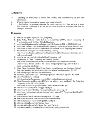 7. Demerits

      Depending on third-party to ensure the security and confidentiality of data and
       information.
      Without internet access cloud service is no longer possible.
      If the cloud service providers increase the cost for their services then we have to abide
       their rules and conditions if we had an agreement with them, moreover our data are
       entangled with them.

References:

    1. http://en.wikipedia.org/wiki/Cloud_computing
    2. Toby Velte, Anthony Velte, Robert C. Elsenpeter, (2009), Cloud Computing: A
        Practical Approach, McGraw Hills Publications.
    3. http://searchcloudcomputing.techtarget.com/sDefinition/sid201_gci1287881,00.html
    4. http://www.exforsys.com/tutorials/cloud-computing/cloud-computing-architecture.html
    5. http://www.scribd.com/doc/17274860/Introduction-to-Cloud-Computing-Architecture
    6. Architectural strategies for cloud computing [online]
        http://www.oracle.com/technology/architect/entarch/pdf/architectural_strategies_for_cl
        oud_computing.pdf
    7. https://www.sun.com/offers/details/CloudComputing.xml
    8. Introduction to Cloud Computing Architecture, [online]
        http://www.inst-informatica.pt/servicos/informacao-e-documentacao/dossiers-
        tematicos/teste-dossier-tematico-no-7-cloud-computing/tecnologia/introduction-to-
        cloud-computing-architecture
    9. Cisco Cloud Computing -Data Center Strategy, Architecture, and Solutions, [online]
         http://www.cisco.com/web/strategy/docs/gov/CiscoCloudComputing_WP.pdf
    10. http://sites.google.com/site/cloudarchitecture/
    11. Research Agendas In Cloud Technologies [online] http://arxiv.org/abs/1001.3259
    12. Cloud Architectures [online]
        http://jineshvaria.s3.amazonaws.com/public/cloudarchitectures-varia.pdf
    13. Cloud Computing and Emerging IT Platforms: Vision, Hype, and Reality for Delivering
        Computing as the 5th Utility [online]
        http://www.buyya.com/gridbus/reports/CloudITPlatforms2008.pdf
    14. http://hosteddocs.ittoolbox.com/pp011508.pdf
    15. http://www.f5.com/pdf/white-papers/controlling-the-cloud-wp.pdf
    16. http://www.rpath.com/corp/images/stories/white_papers/WP_ArchitectureForCloudCo
        mputing.pdf
    17. http://msdn.microsoft.com/en-us/library/aa905332.aspx
    18. http://www.microsoft.com/windowsazure/windowsazure/
    19. http://net.educause.edu/ir/library/pdf/ELI7035.pdf
    20. http://en.wikipedia.org/wiki/Google_Apps
    21. http://en.wikipedia.org/wiki/Azure_Services_Platform
    22. http://code.google.com/appengine/docs/whatisgoogleappengine.html
 