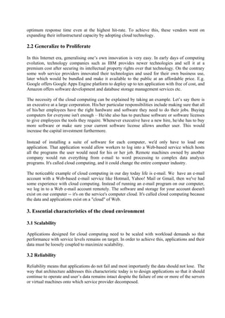 optimum response time even at the highest hit-rate. To achieve this, these vendors went on
expanding their infrastructural capacity by adopting cloud technology.

2.2 Generalize to Proliferate

In this Internet era, generalising one’s own innovation is very easy. In early days of computing
evolution, technology companies such as IBM provides newer technologies and sell it at a
premium cost after securing its intellectual property rights over that technology. On the contrary
some web service providers innovated their technologies and used for their own business use,
later which would be bundled and make it available to the public at an affordable price. E.g.
Google offers Google Apps Engine platform to deploy up to ten application with free of cost, and
Amazon offers software development and database storage management services etc.

The necessity of the cloud computing can be explained by taking an example. Let’s say there is
an executive at a large corporation. His/her particular responsibilities include making sure that all
of his/her employees have the right hardware and software they need to do their jobs. Buying
computers for everyone isn't enough – He/she also has to purchase software or software licenses
to give employees the tools they require. Whenever executive have a new hire, he/she has to buy
more software or make sure your current software license allows another user. This would
increase the capital investment furthermore.

Instead of installing a suite of software for each computer, we'd only have to load one
application. That application would allow workers to log into a Web-based service which hosts
all the programs the user would need for his or her job. Remote machines owned by another
company would run everything from e-mail to word processing to complex data analysis
programs. It's called cloud computing, and it could change the entire computer industry.

The noticeable example of cloud computing in our day today life is e-mail. We have an e-mail
account with a Web-based e-mail service like Hotmail, Yahoo! Mail or Gmail, then we've had
some experience with cloud computing. Instead of running an e-mail program on our computer,
we log in to a Web e-mail account remotely. The software and storage for your account doesn't
exist on our computer -- it's on the service's computer cloud. It's called cloud computing because
the data and applications exist on a "cloud" of Web.

3. Essential characteristics of the cloud environment

3.1 Scalability

Applications designed for cloud computing need to be scaled with workload demands so that
performance with service levels remains on target. In order to achieve this, applications and their
data must be loosely coupled to maximize scalability.

3.2 Reliability

Reliability means that applications do not fail and most importantly the data should not lose. The
way that architecture addresses this characteristic today is to design applications so that it should
continue to operate and user’s data remains intact despite the failure of one or more of the servers
or virtual machines onto which service provider decomposed.
 
