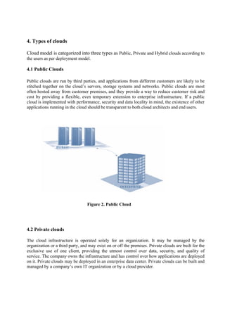 4. Types of clouds

Cloud model is categorized into three types as Public, Private and Hybrid clouds according to
the users as per deployment model.

4.1 Public Clouds

Public clouds are run by third parties, and applications from different customers are likely to be
stitched together on the cloud’s servers, storage systems and networks. Public clouds are most
often hosted away from customer premises, and they provide a way to reduce customer risk and
cost by providing a flexible, even temporary extension to enterprise infrastructure. If a public
cloud is implemented with performance, security and data locality in mind, the existence of other
applications running in the cloud should be transparent to both cloud architects and end users.




                                  Figure 2. Public Cloud




4.2 Private clouds

The cloud infrastructure is operated solely for an organization. It may be managed by the
organization or a third party, and may exist on or off the premises. Private clouds are built for the
exclusive use of one client, providing the utmost control over data, security, and quality of
service. The company owns the infrastructure and has control over how applications are deployed
on it. Private clouds may be deployed in an enterprise data center. Private clouds can be built and
managed by a company’s own IT organization or by a cloud provider.
 