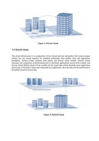 Figure 3. Private Cloud


4.3 Hybrid clouds

The cloud infrastructure is a composition of two clouds (private and public) that remain unique
entities but are bound together by standard technology that enables data and application
portability. Hybrid clouds combine both public and private cloud models. Hybrid clouds
introduce the complexity of determining how to distribute applications across both a public and
private cloud. Hybrid cloud will be suitable for the small data which demands more application
processing. If the data is large and it demands less application, then the data will be transferred to
the public cloud for processing.




                                         Figure 4. Hybrid Cloud
 