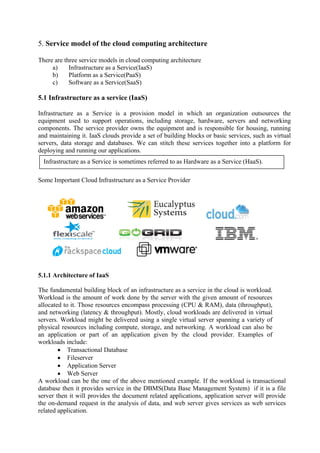5. Service model of the cloud computing architecture

There are three service models in cloud computing architecture
     a)     Infrastructure as a Service(IaaS)
     b)     Platform as a Service(PaaS)
     c)     Software as a Service(SaaS)

5.1 Infrastructure as a service (IaaS)

Infrastructure as a Service is a provision model in which an organization outsources the
equipment used to support operations, including storage, hardware, servers and networking
components. The service provider owns the equipment and is responsible for housing, running
and maintaining it. IaaS clouds provide a set of building blocks or basic services, such as virtual
servers, data storage and databases. We can stitch these services together into a platform for
deploying and running our applications.
  Infrastructure as a Service is sometimes referred to as Hardware as a Service (HaaS).

Some Important Cloud Infrastructure as a Service Provider




5.1.1 Architecture of IaaS

The fundamental building block of an infrastructure as a service in the cloud is workload.
Workload is the amount of work done by the server with the given amount of resources
allocated to it. Those resources encompass processing (CPU & RAM), data (throughput),
and networking (latency & throughput). Mostly, cloud workloads are delivered in virtual
servers. Workload might be delivered using a single virtual server spanning a variety of
physical resources including compute, storage, and networking. A workload can also be
an application or part of an application given by the cloud provider. Examples of
workloads include:
        • Transactional Database
        • Fileserver
        • Application Server
        • Web Server
A workload can be the one of the above mentioned example. If the workload is transactional
database then it provides service in the DBMS(Data Base Management System) if it is a file
server then it will provides the document related applications, application server will provide
the on-demand request in the analysis of data, and web server gives services as web services
related application.
 