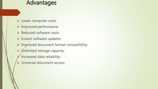 Advantages
 Lower computer costs
 Improved performance:
 Reduced software costs:
 Instant software updates:
 Improved document format compatibility.
 Unlimited storage capacity:
 Increased data reliability:
 Universal document access:
 
