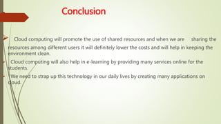  Conclusion
 Cloud computing will promote the use of shared resources and when we are sharing the
resources among different users it will definitely lower the costs and will help in keeping the
environment clean.
 Cloud computing will also help in e-learning by providing many services online for the
students.
 We need to strap up this technology in our daily lives by creating many applications on
cloud.
 