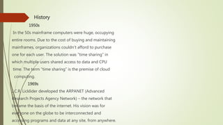  History
1950s
In the 50s mainframe computers were huge, occupying
entire rooms. Due to the cost of buying and maintaining
mainframes, organizations couldn’t afford to purchase
one for each user. The solution was “time sharing” in
which multiple users shared access to data and CPU
time. The term “time sharing” is the premise of cloud
computing.
1969s
J.C.R. Licklider developed the ARPANET (Advanced
Research Projects Agency Network) – the network that
became the basis of the internet. His vision was for
everyone on the globe to be interconnected and
accessing programs and data at any site, from anywhere.
 